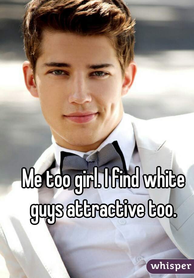 Me too girl. I find white guys attractive too. 