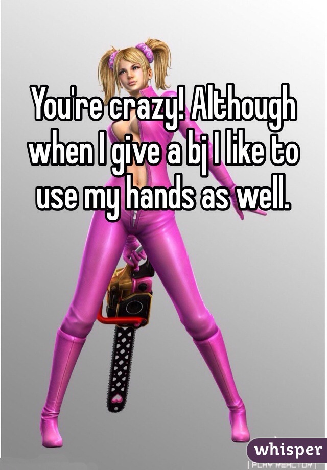 You're crazy! Although when I give a bj I like to use my hands as well. 