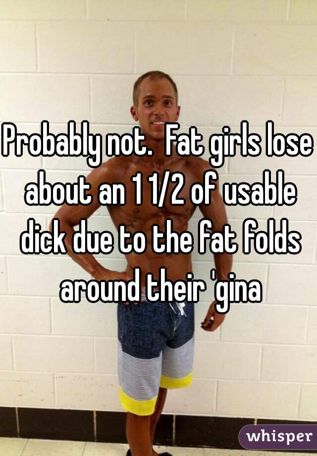 Probably not.  Fat girls lose about an 1 1/2 of usable dick due to the fat folds around their 'gina