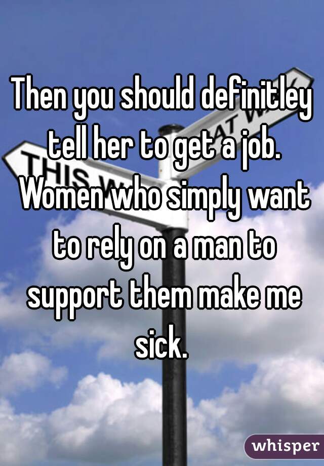 Then you should definitley tell her to get a job. Women who simply want to rely on a man to support them make me sick. 