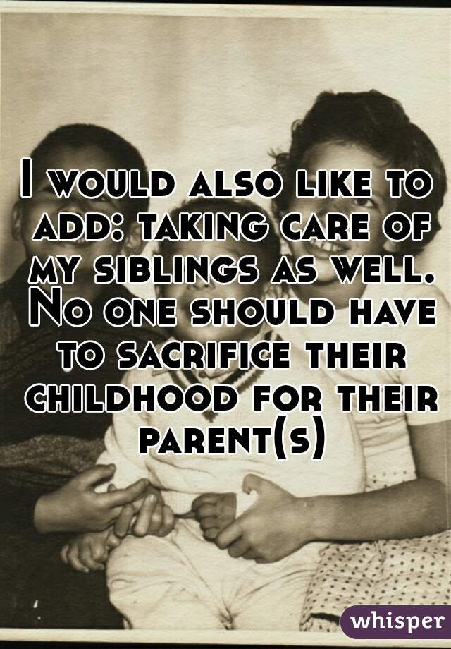 I would also like to add: taking care of my siblings as well. No one should have to sacrifice their childhood for their parent(s)
