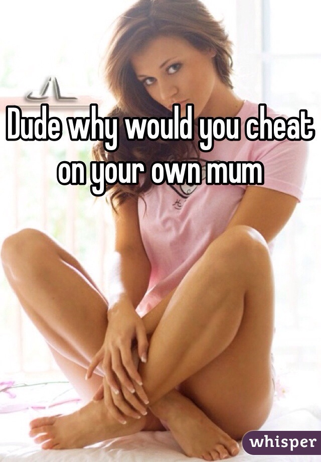 Dude why would you cheat on your own mum