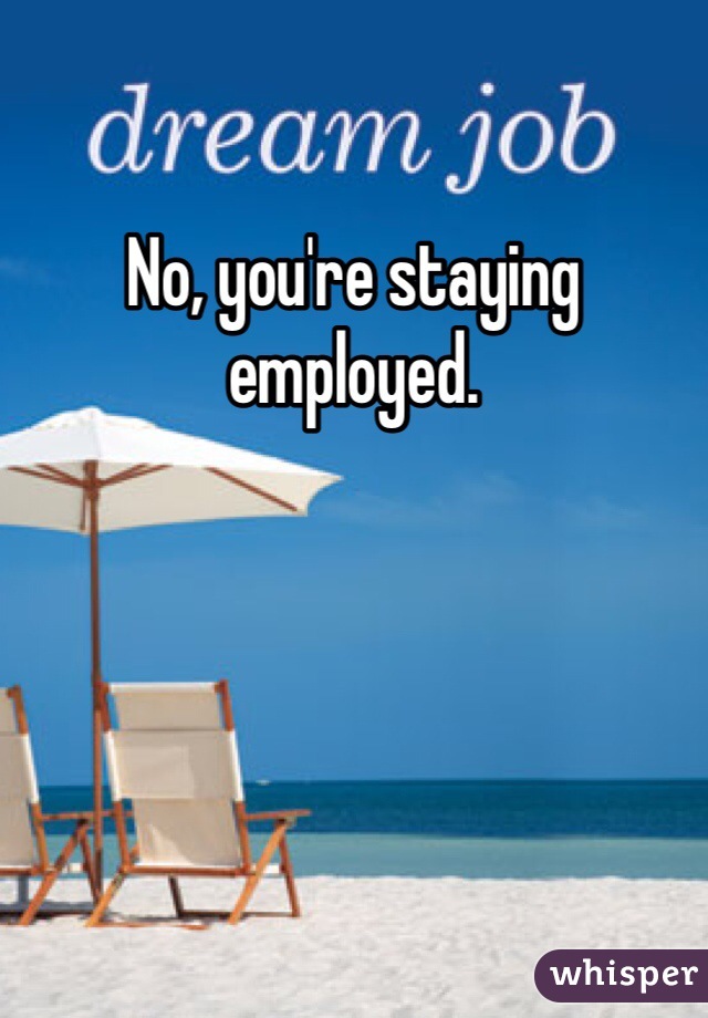 No, you're staying employed.