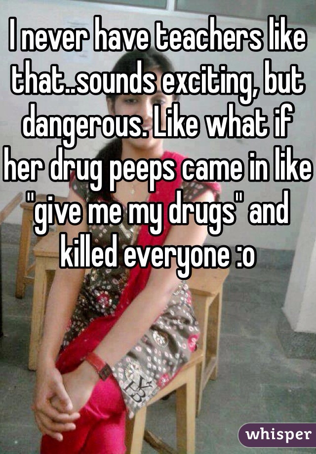 I never have teachers like that..sounds exciting, but dangerous. Like what if her drug peeps came in like "give me my drugs" and killed everyone :o