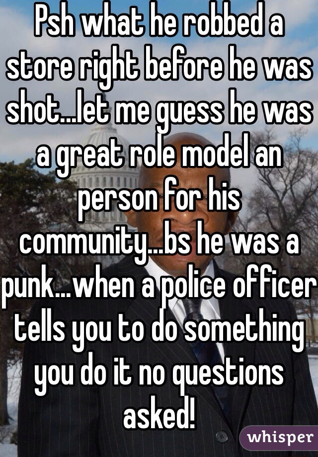 Psh what he robbed a store right before he was shot...let me guess he was a great role model an person for his community...bs he was a punk...when a police officer tells you to do something you do it no questions asked!