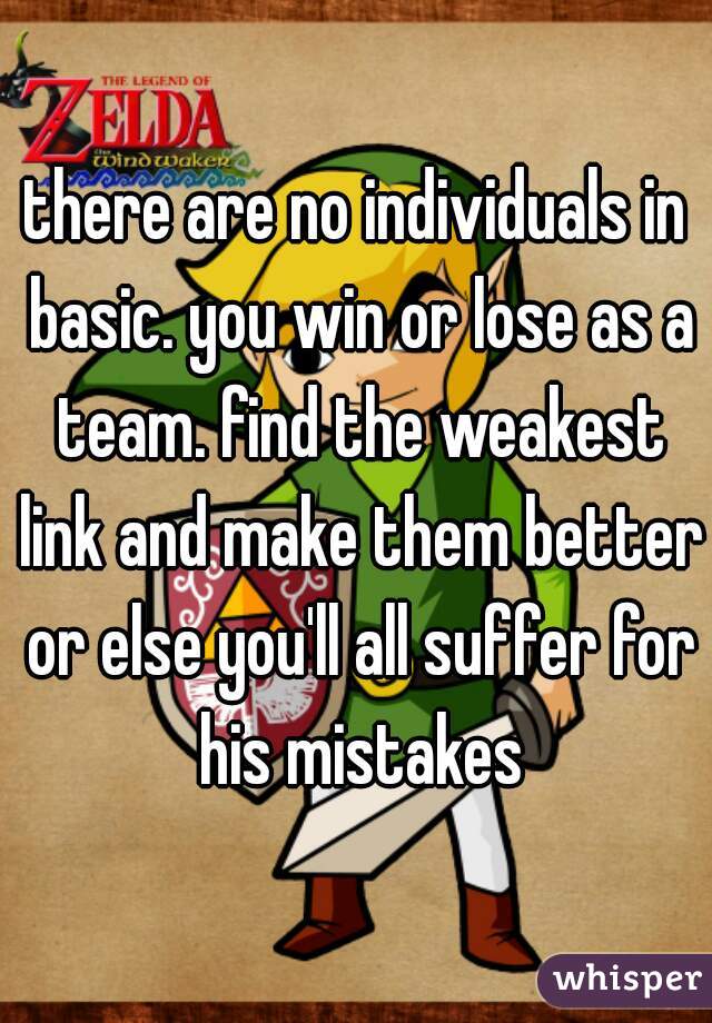 there are no individuals in basic. you win or lose as a team. find the weakest link and make them better or else you'll all suffer for his mistakes