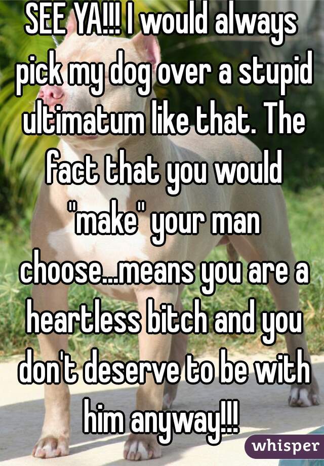 SEE YA!!! I would always pick my dog over a stupid ultimatum like that. The fact that you would "make" your man choose...means you are a heartless bitch and you don't deserve to be with him anyway!!! 