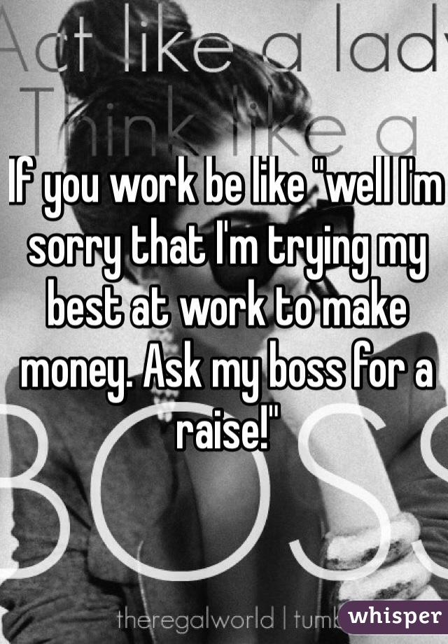 If you work be like "well I'm sorry that I'm trying my best at work to make money. Ask my boss for a raise!"