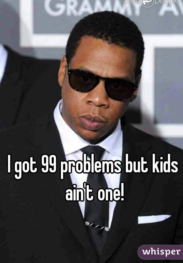 I got 99 problems but kids ain't one!