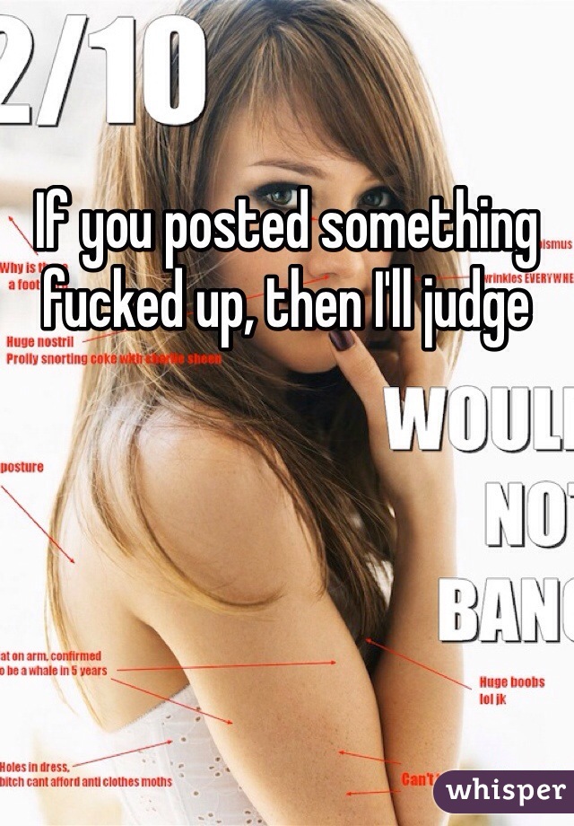If you posted something fucked up, then I'll judge 