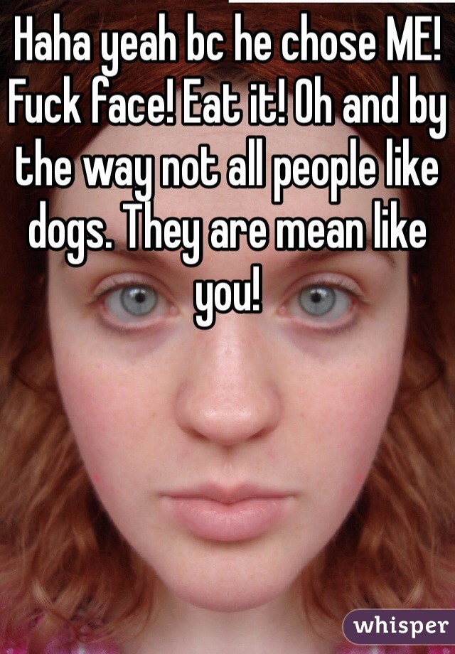 Haha yeah bc he chose ME! Fuck face! Eat it! Oh and by the way not all people like dogs. They are mean like you!