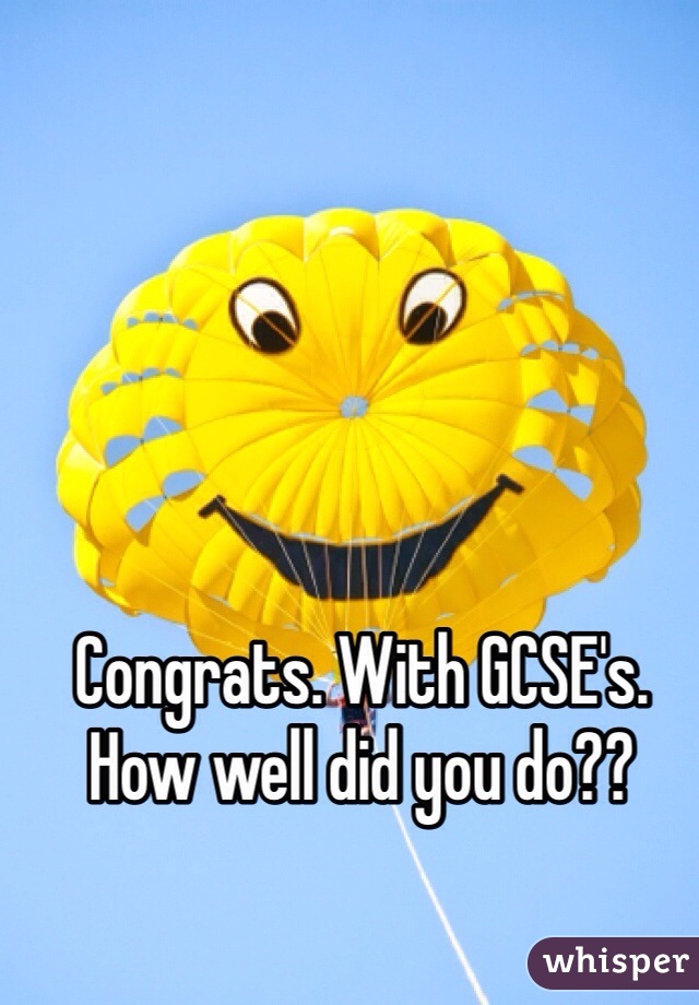 Congrats. With GCSE's. 
How well did you do??