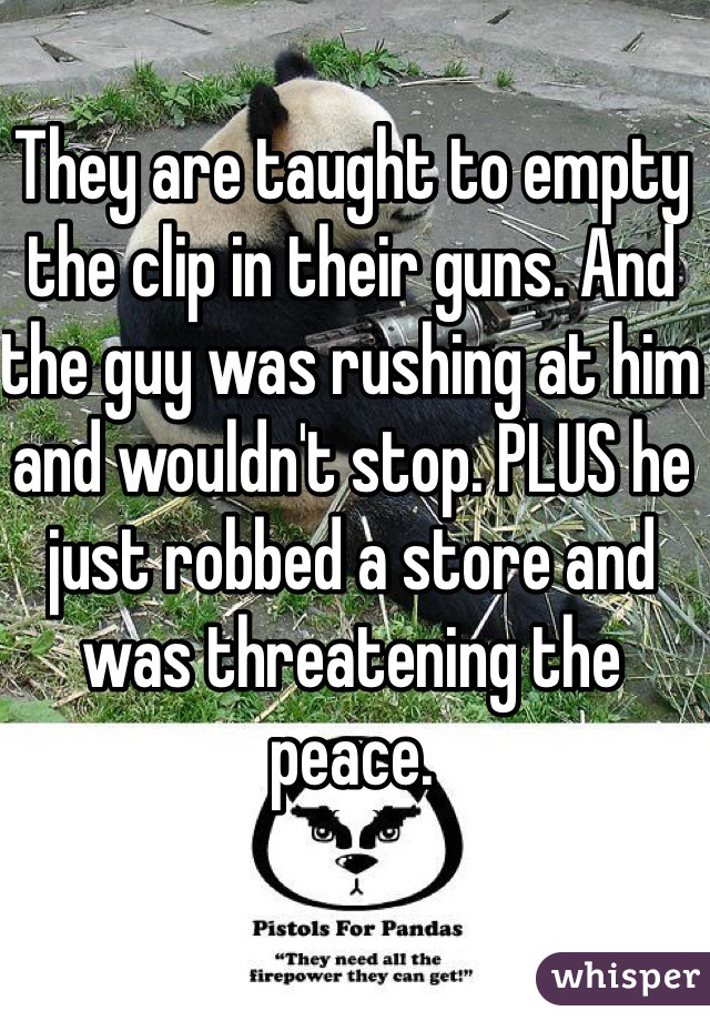 They are taught to empty the clip in their guns. And the guy was rushing at him and wouldn't stop. PLUS he just robbed a store and was threatening the peace.