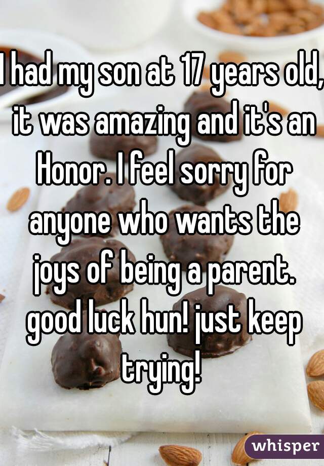 I had my son at 17 years old, it was amazing and it's an Honor. I feel sorry for anyone who wants the joys of being a parent. good luck hun! just keep trying! 