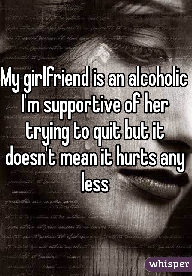My girlfriend is an alcoholic I'm supportive of her trying to quit but it doesn't mean it hurts any less 