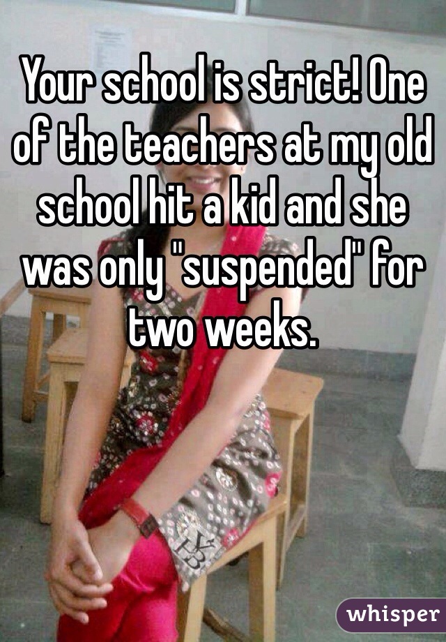 Your school is strict! One of the teachers at my old school hit a kid and she was only "suspended" for two weeks.