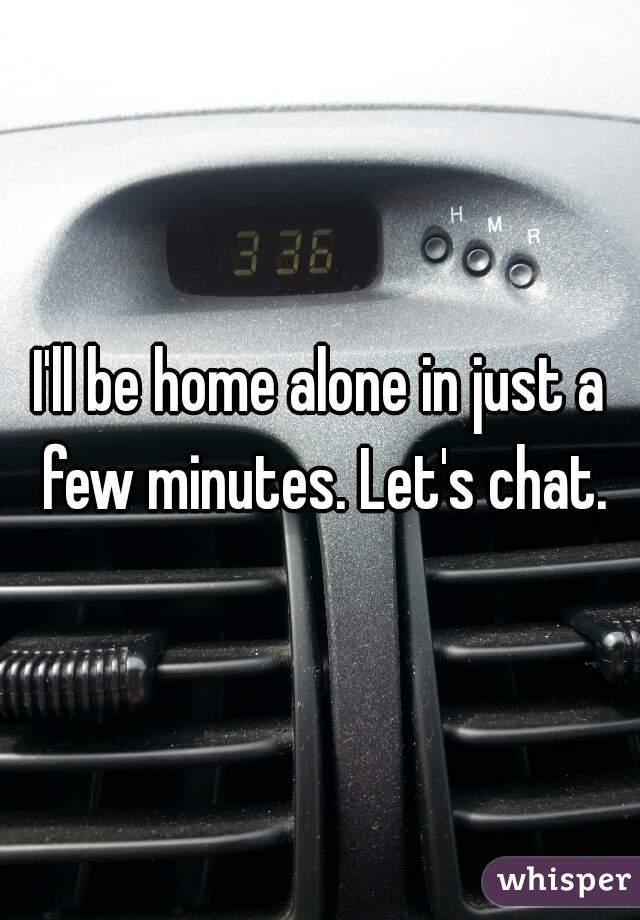I'll be home alone in just a few minutes. Let's chat.