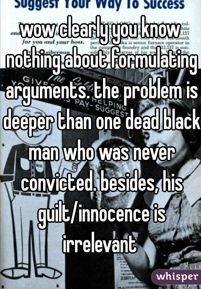 wow clearly you know nothing about formulating arguments. the problem is deeper than one dead black man who was never convicted. besides, his guilt/innocence is irrelevant 