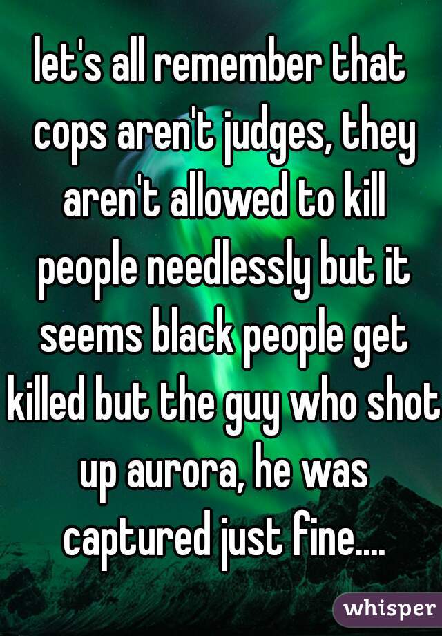 let's all remember that cops aren't judges, they aren't allowed to kill people needlessly but it seems black people get killed but the guy who shot up aurora, he was captured just fine....