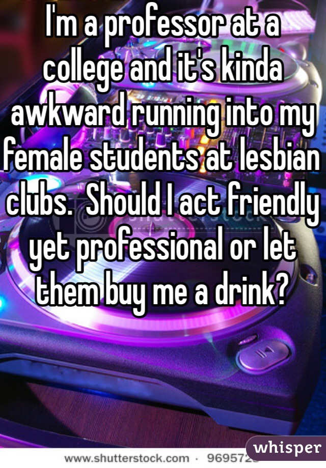 I'm a professor at a college and it's kinda awkward running into my female students at lesbian clubs.  Should I act friendly yet professional or let them buy me a drink?