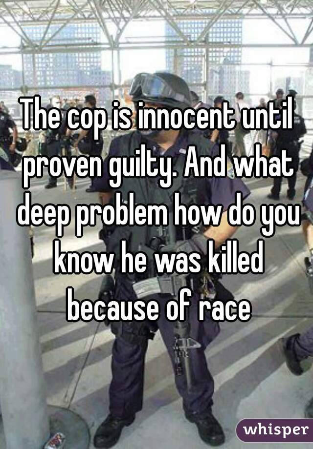 The cop is innocent until proven guilty. And what deep problem how do you know he was killed because of race