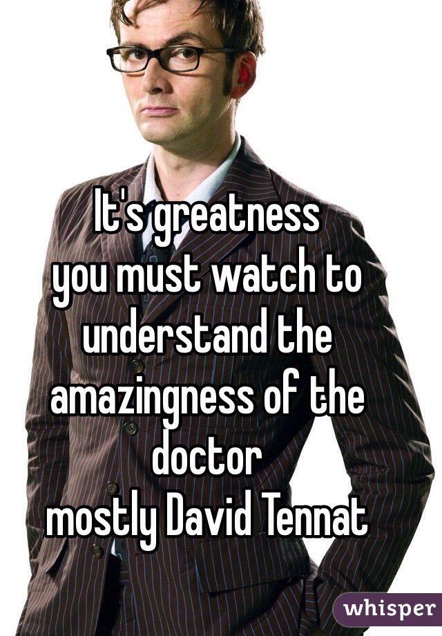 It's greatness 
you must watch to understand the amazingness of the doctor 
mostly David Tennat