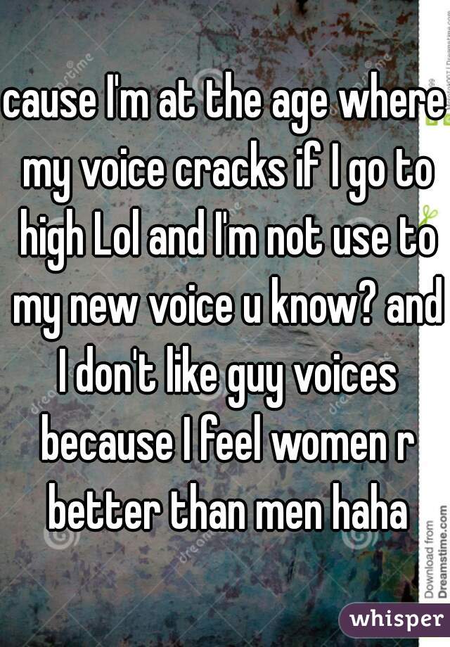 cause I'm at the age where my voice cracks if I go to high Lol and I'm not use to my new voice u know? and I don't like guy voices because I feel women r better than men haha