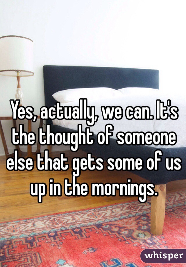 Yes, actually, we can. It's the thought of someone else that gets some of us up in the mornings.