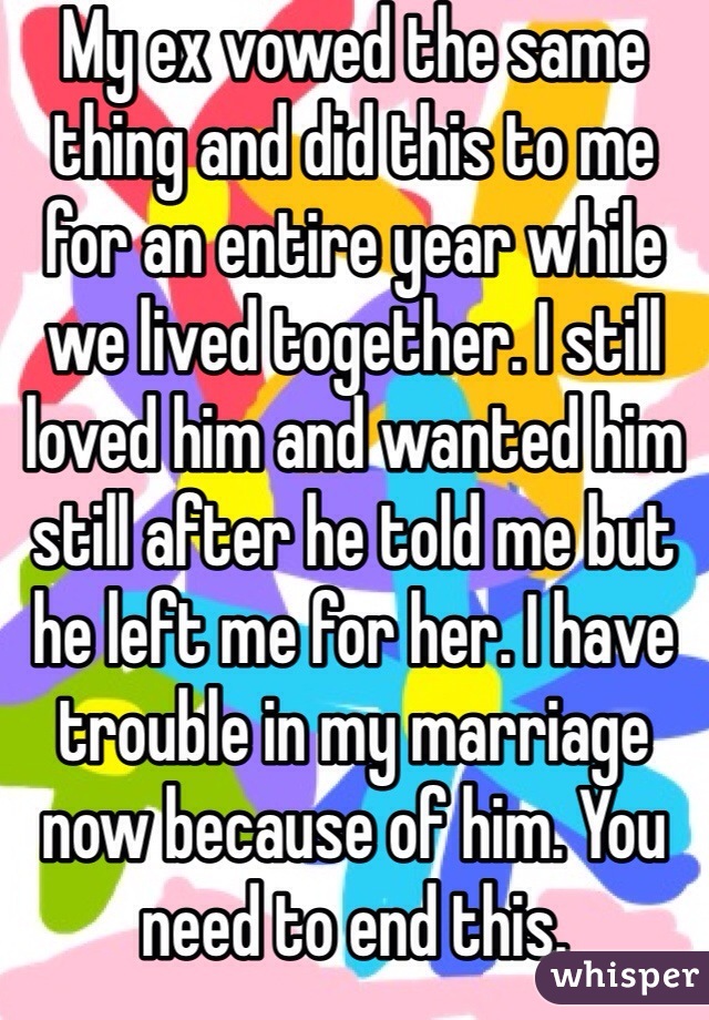 My ex vowed the same thing and did this to me for an entire year while we lived together. I still loved him and wanted him still after he told me but he left me for her. I have trouble in my marriage now because of him. You need to end this. 