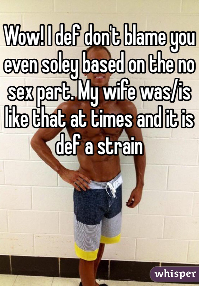 Wow! I def don't blame you even soley based on the no sex part. My wife was/is like that at times and it is def a strain