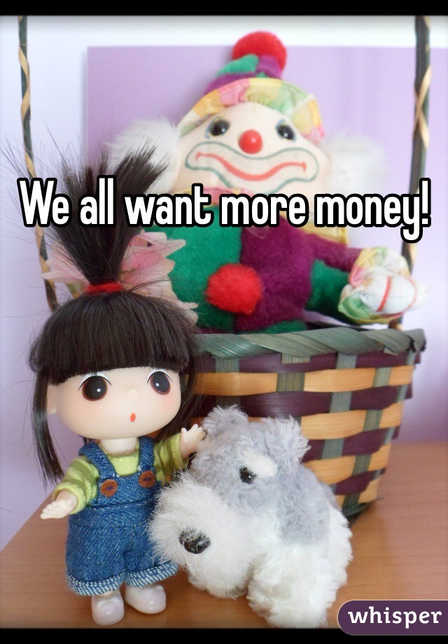 We all want more money! 