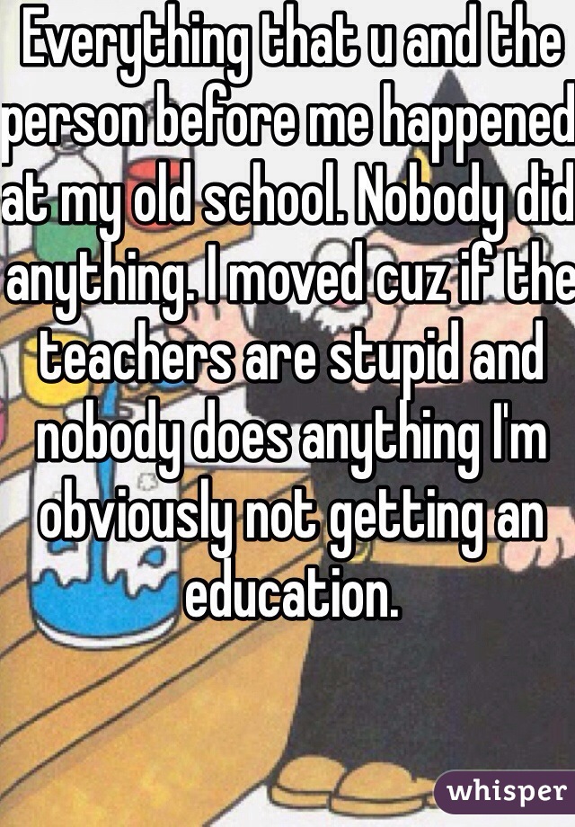 Everything that u and the person before me happened at my old school. Nobody did anything. I moved cuz if the teachers are stupid and nobody does anything I'm obviously not getting an education.