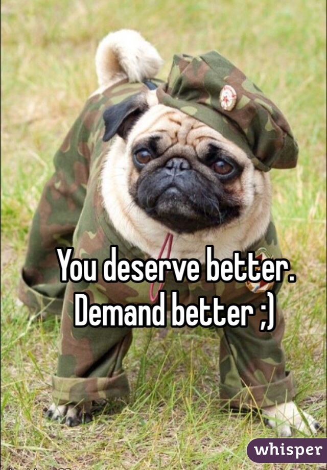 You deserve better. Demand better ;)