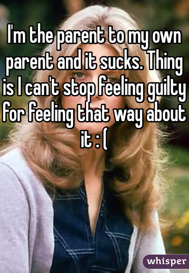 I'm the parent to my own parent and it sucks. Thing is I can't stop feeling guilty for feeling that way about it : (