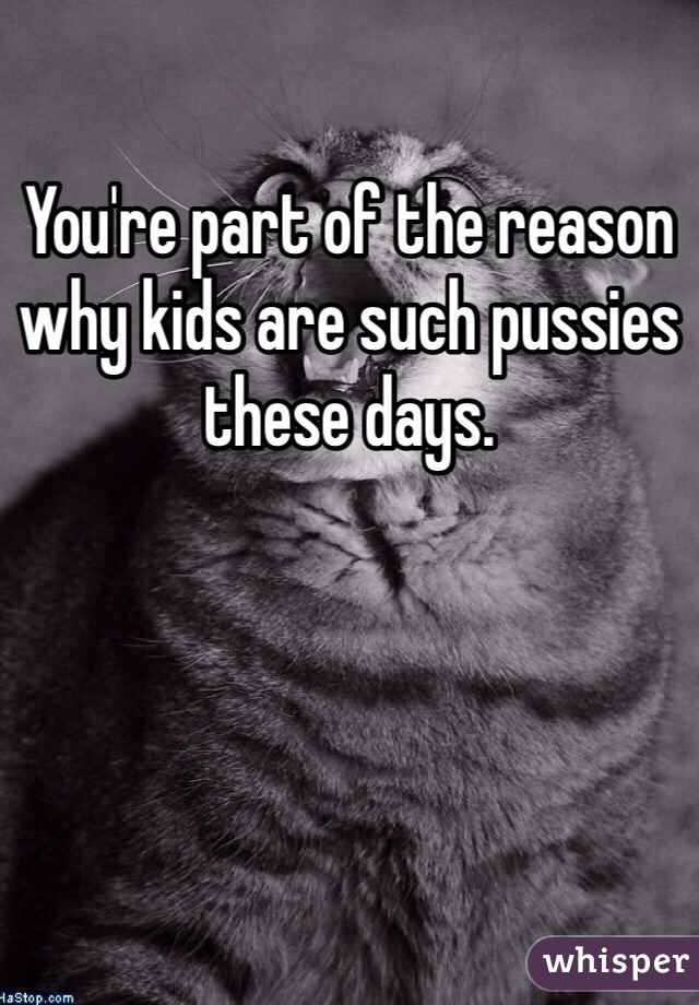 You're part of the reason why kids are such pussies these days. 