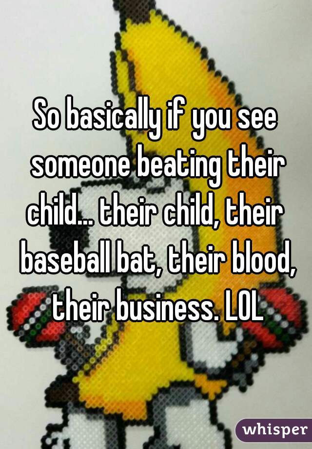 So basically if you see someone beating their child... their child, their  baseball bat, their blood, their business. LOL