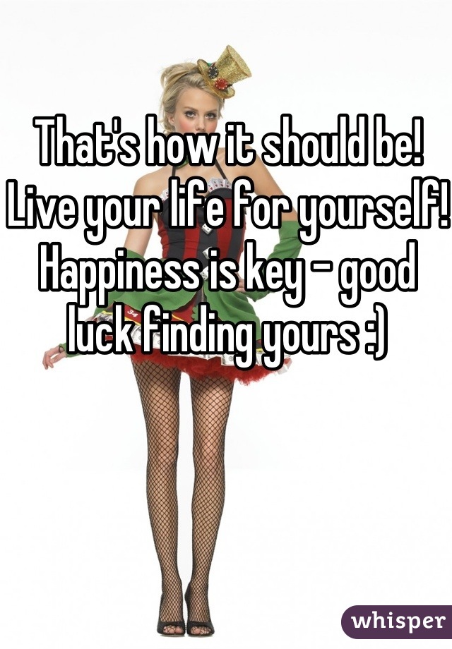 That's how it should be! Live your life for yourself! Happiness is key - good luck finding yours :)