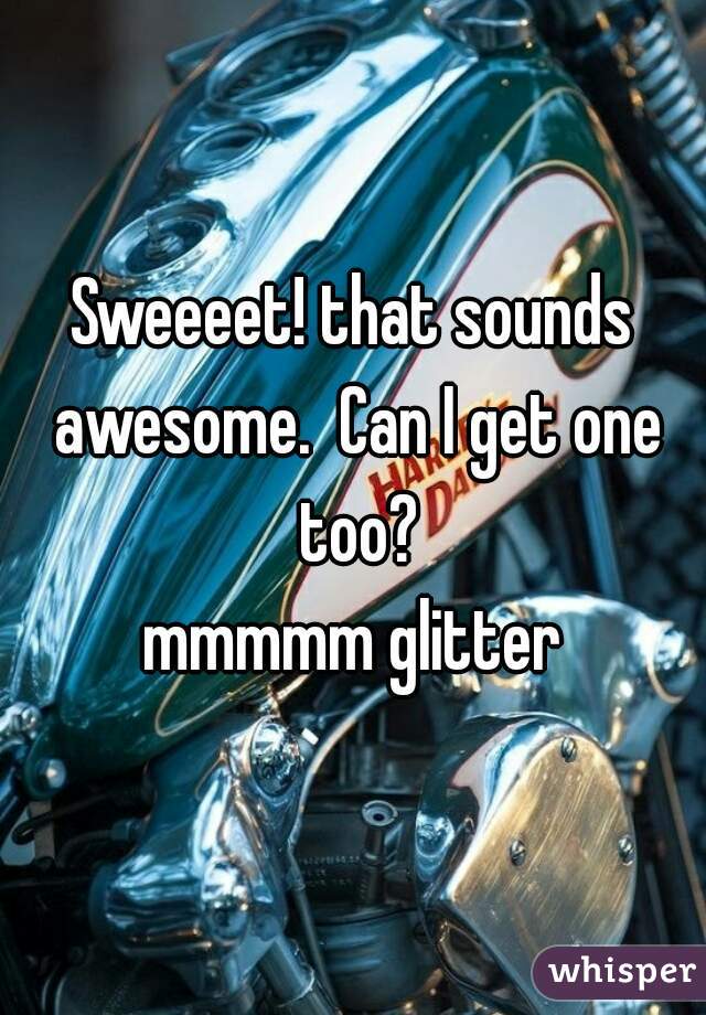 Sweeeet! that sounds awesome.  Can I get one too?

mmmmm glitter