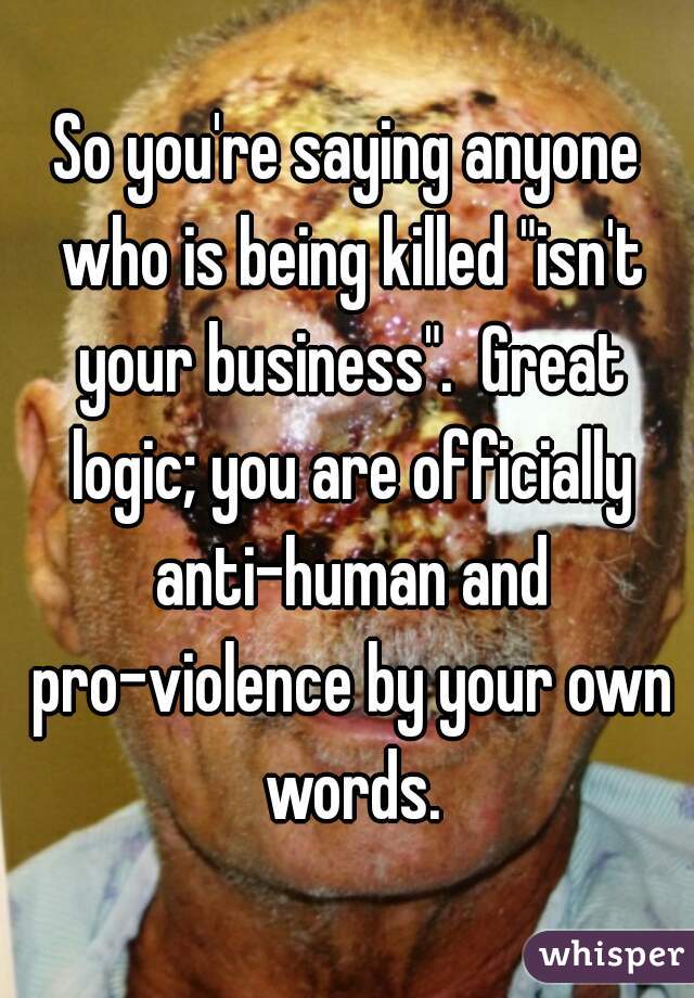 So you're saying anyone who is being killed "isn't your business".  Great logic; you are officially anti-human and pro-violence by your own words.