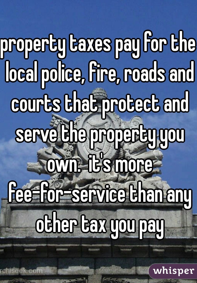 property taxes pay for the local police, fire, roads and courts that protect and serve the property you own.  it's more fee-for-service than any other tax you pay
