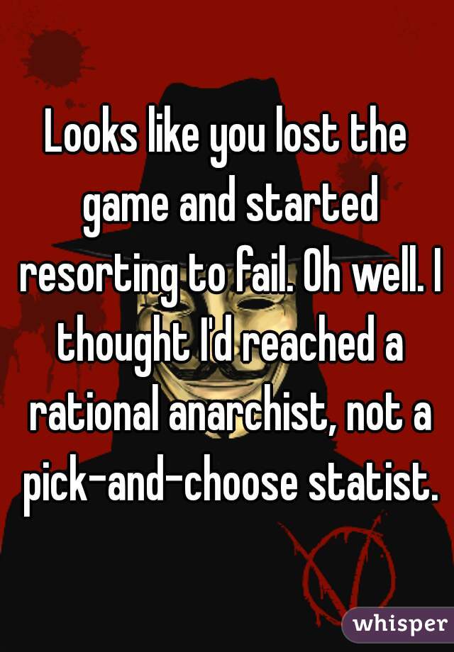 Looks like you lost the game and started resorting to fail. Oh well. I thought I'd reached a rational anarchist, not a pick-and-choose statist.