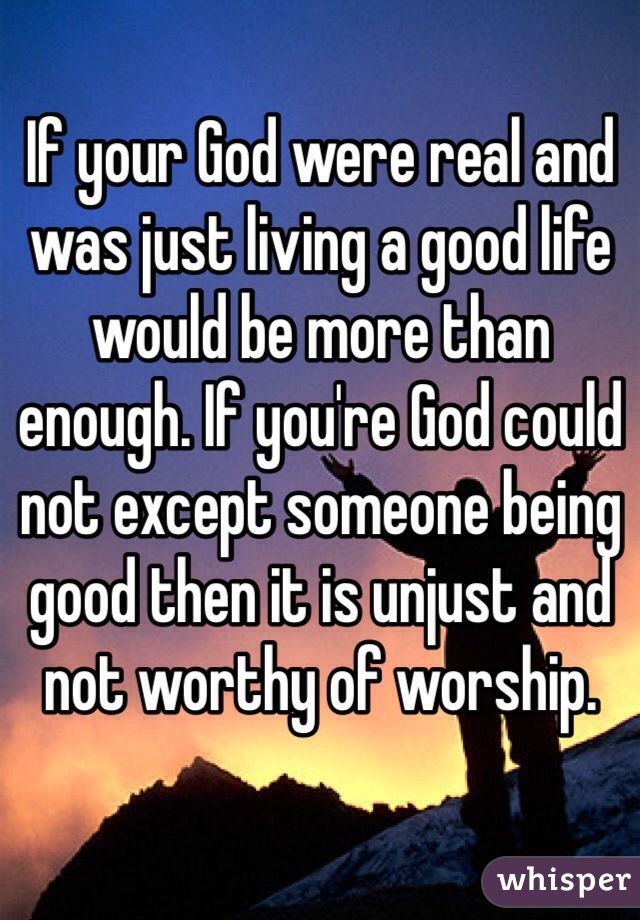 If your God were real and was just living a good life would be more than enough. If you're God could not except someone being good then it is unjust and not worthy of worship. 
