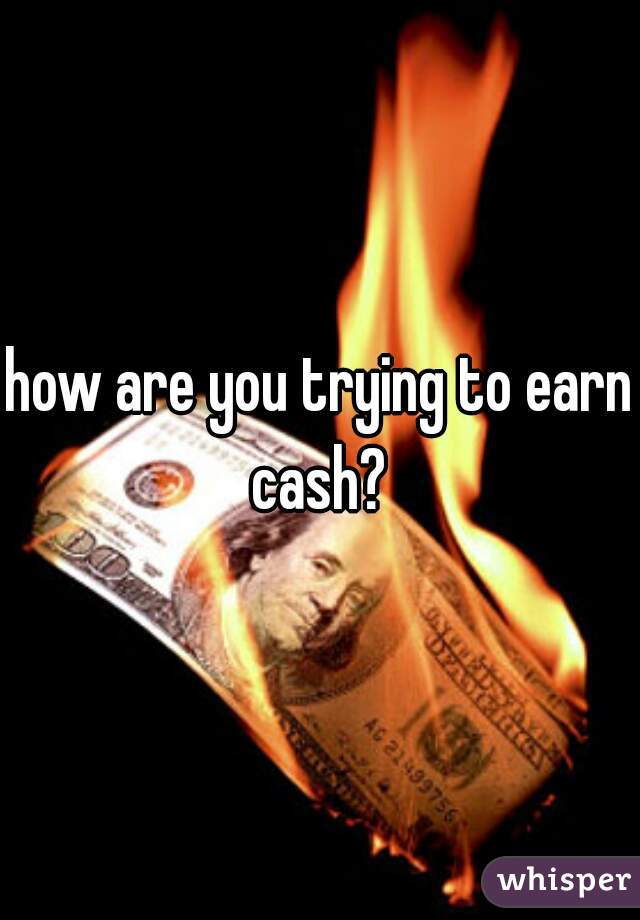 how are you trying to earn cash? 