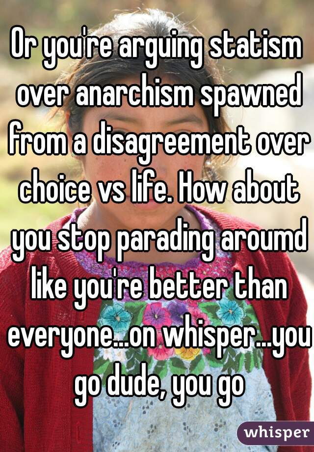 Or you're arguing statism over anarchism spawned from a disagreement over choice vs life. How about you stop parading aroumd like you're better than everyone...on whisper...you go dude, you go