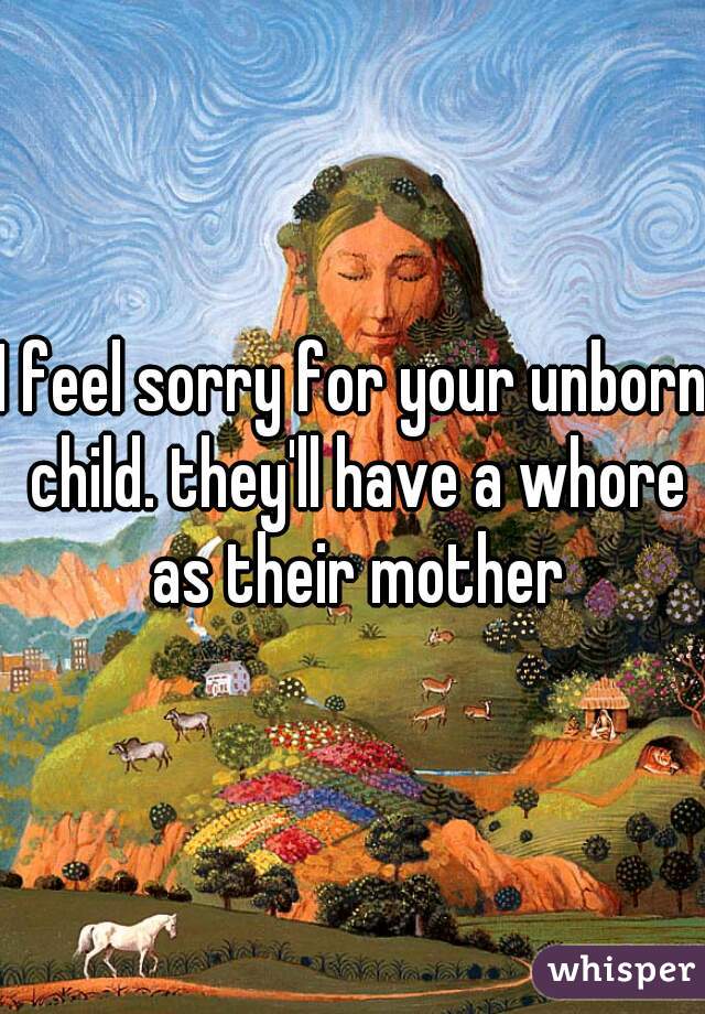 I feel sorry for your unborn child. they'll have a whore as their mother