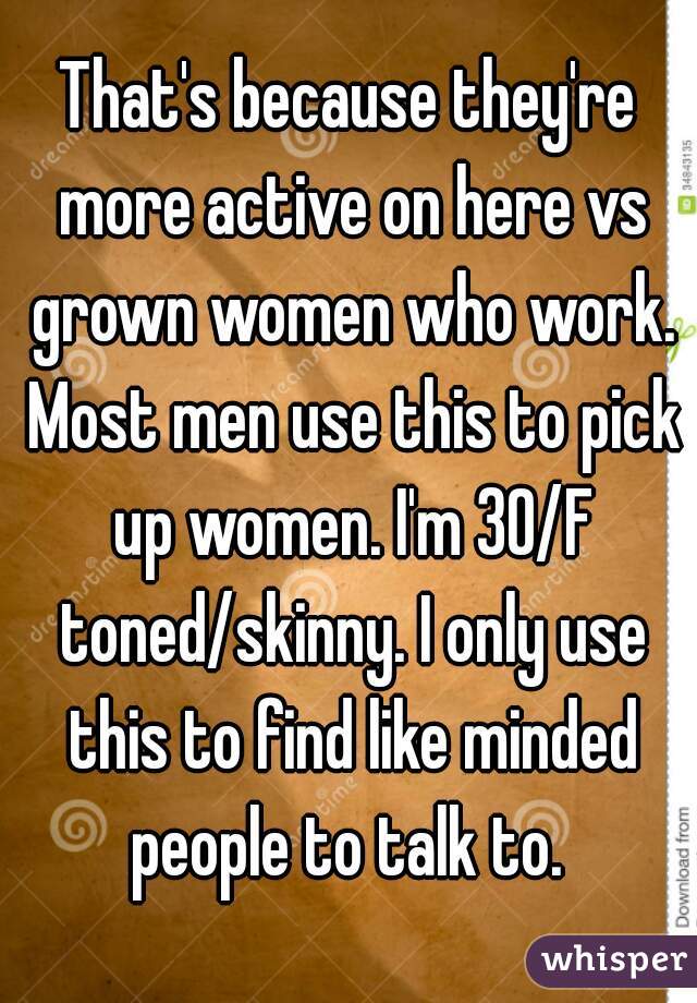 That's because they're more active on here vs grown women who work. Most men use this to pick up women. I'm 30/F toned/skinny. I only use this to find like minded people to talk to. 