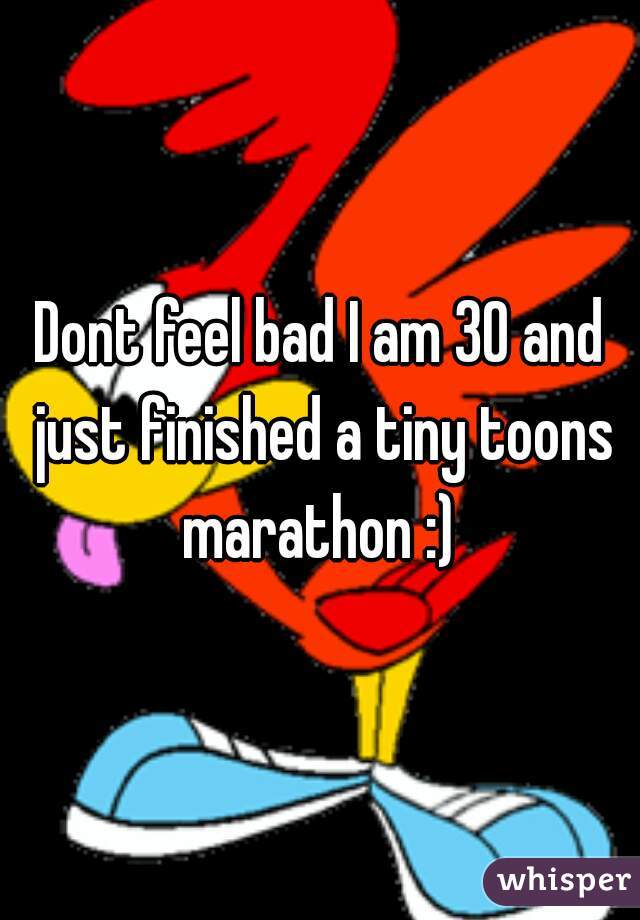 Dont feel bad I am 30 and just finished a tiny toons marathon :) 