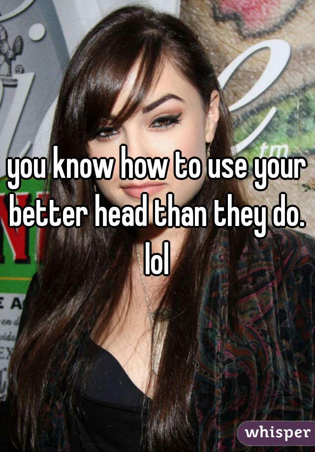 you know how to use your better head than they do.  lol 