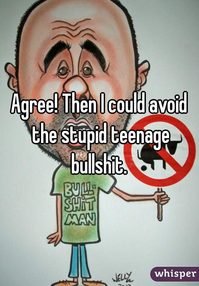 Agree! Then I could avoid the stupid teenage bullshit. 