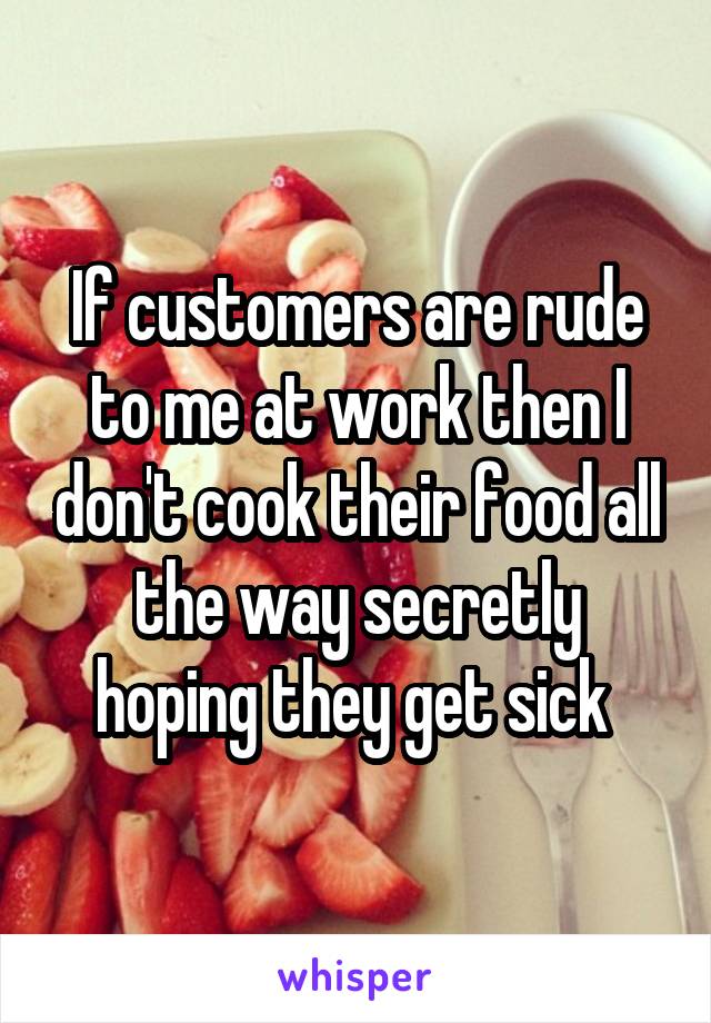 If customers are rude to me at work then I don't cook their food all the way secretly hoping they get sick 